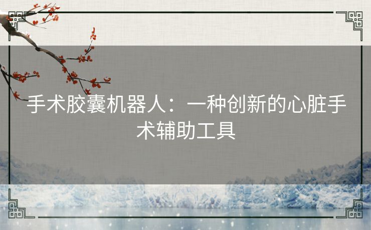 手术胶囊机器人:一种创新的心脏手术辅助工具 手术胶囊机器人:一种创新的心脏手术辅助工具