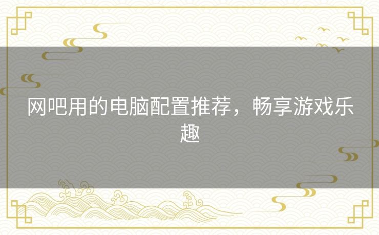 网吧用的电脑配置推荐,畅享游戏乐趣 网吧用的电脑配置推荐,畅享游戏乐趣