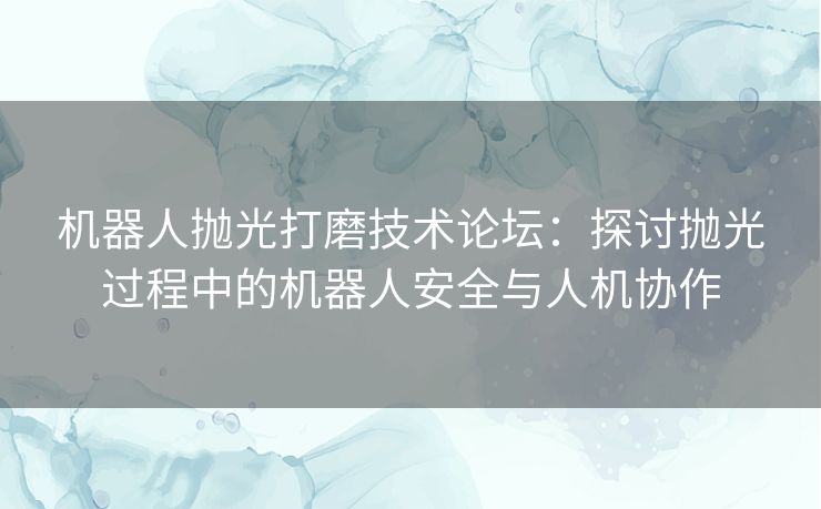 机器人抛光打磨技术论坛:探讨抛光过程中的机器人安全与人机协作 机器人抛光打磨技术论坛:探讨抛光过程中的机器人安全与人机协作