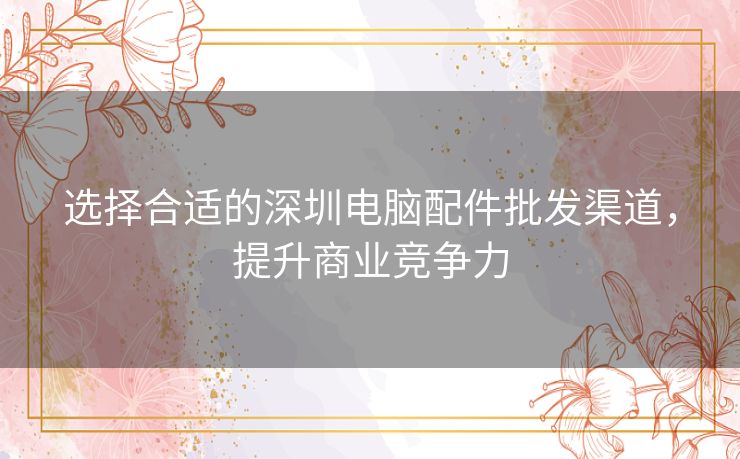 选择合适的深圳电脑配件批发渠道,提升商业竞争力 选择合适的深圳电脑配件批发渠道,提升商业竞争力