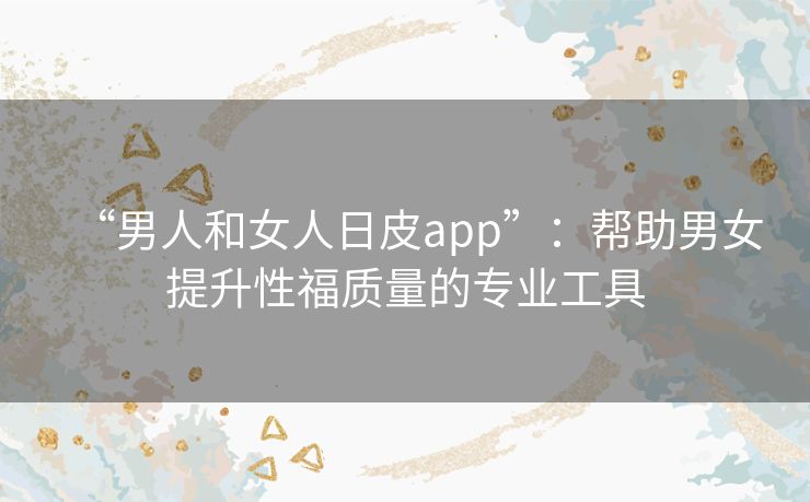 “男人和女人日皮app”:帮助男女提升性福质量的专业工具 “男人和女人日皮app”:帮助男女提升性福质量的专业工具