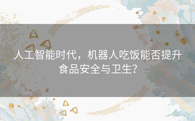 人工智能时代，机器人吃饭能否提升食品安全与卫生？