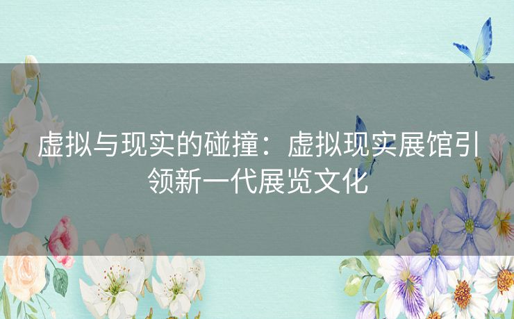 虚拟与现实的碰撞:虚拟现实展馆引领新一代展览文化 虚拟与现实的碰撞:虚拟现实展馆引领新一代展览文化