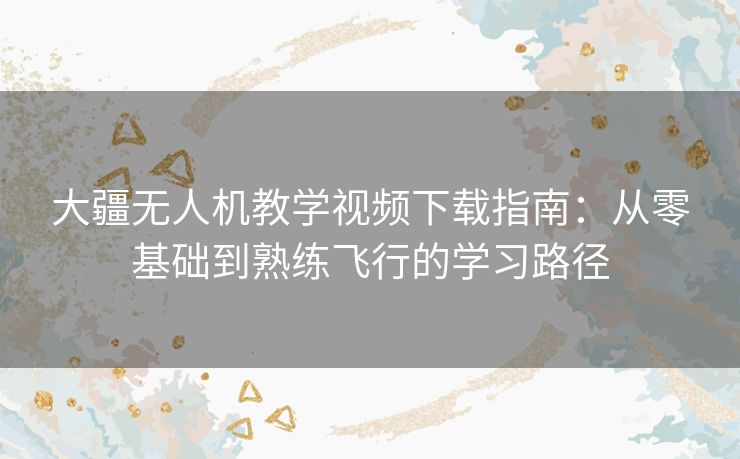 大疆无人机教学视频下载指南:从零基础到熟练飞行的学习路径 大疆无人机教学视频下载指南:从零基础到熟练飞行的学习路径