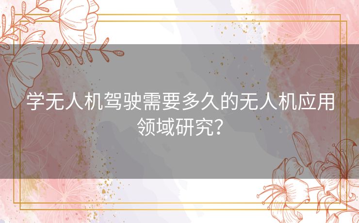 学无人机驾驶需要多久的无人机应用领域研究? 学无人机驾驶需要多久的无人机应用领域研究?