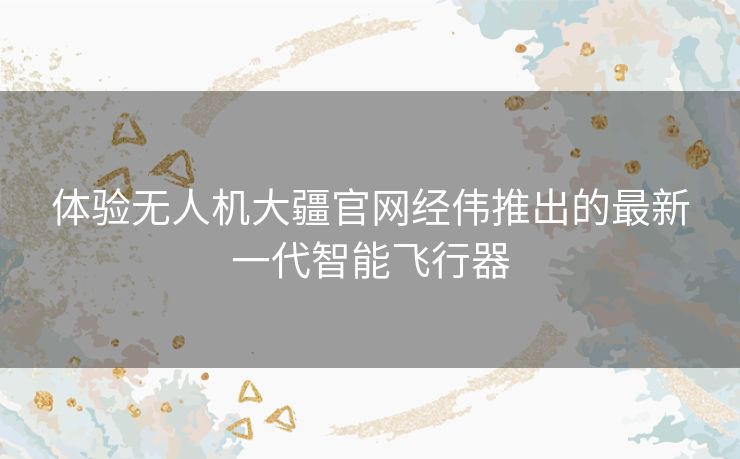 体验无人机大疆官网经伟推出的最新一代智能飞行器