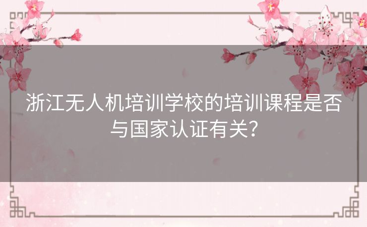 浙江无人机培训学校的培训课程是否与国家认证有关? 浙江无人机培训学校的培训课程是否与国家认证有关?