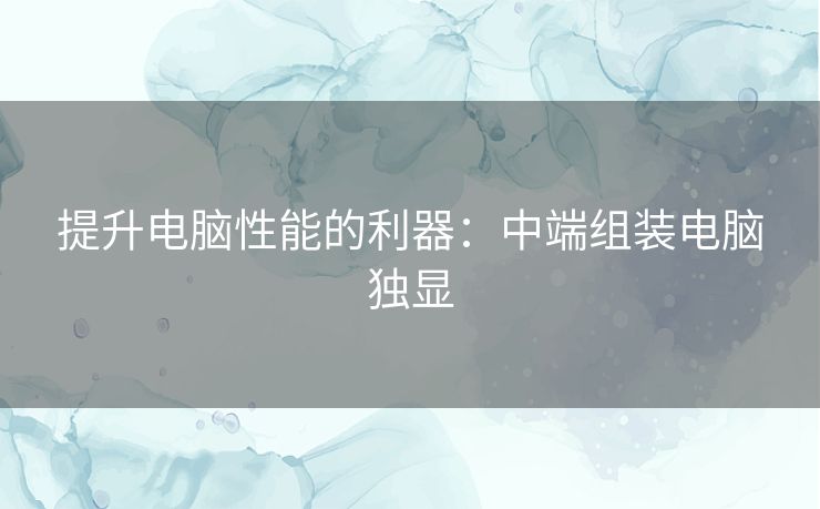 提升电脑性能的利器:中端组装电脑独显 提升电脑性能的利器:中端组装电脑独显