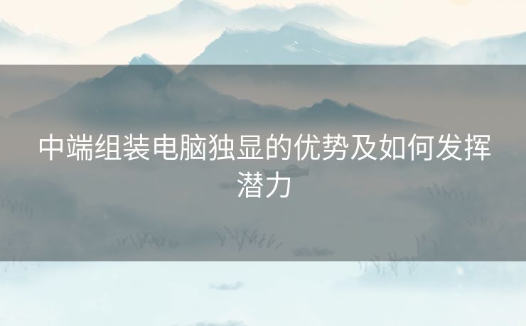 中端组装电脑独显的优势及如何发挥潜力 中端组装电脑独显的优势及如何发挥潜力