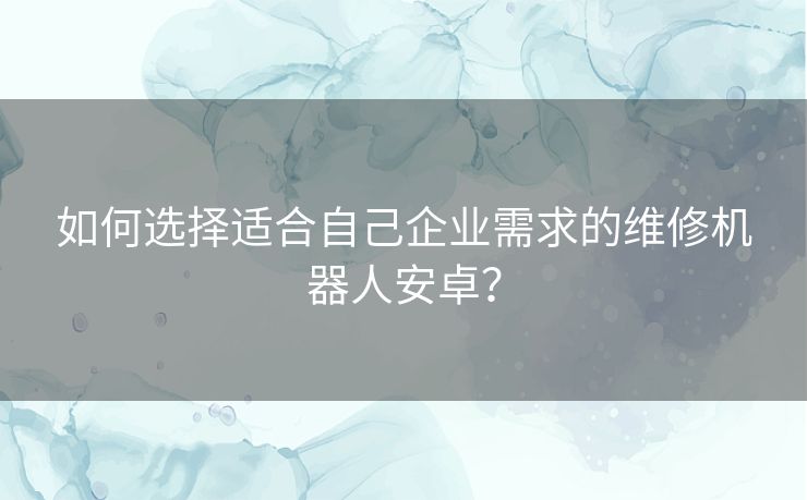 如何选择适合自己企业需求的维修机器人安卓？
