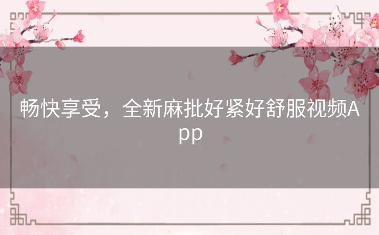 畅快享受,全新麻批好紧好舒服视频App 畅快享受,全新麻批好紧好舒服视频App