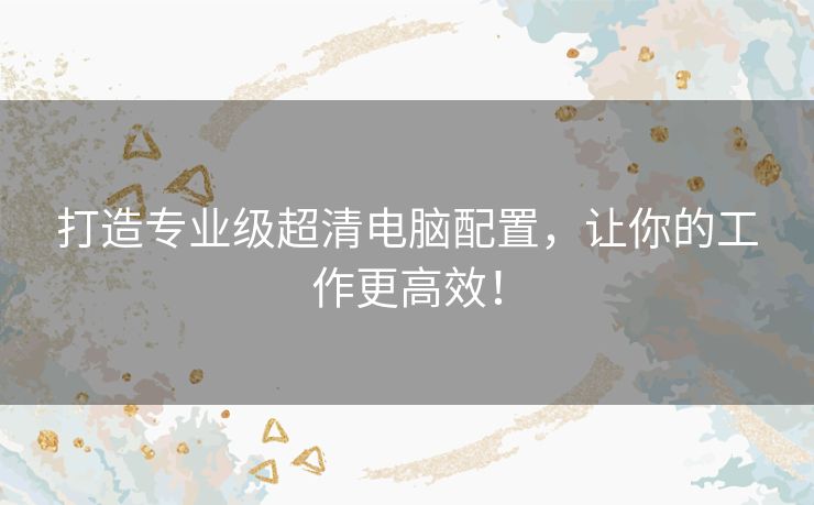 打造专业级超清电脑配置,让你的工作更高效! 打造专业级超清电脑配置,让你的工作更高效!