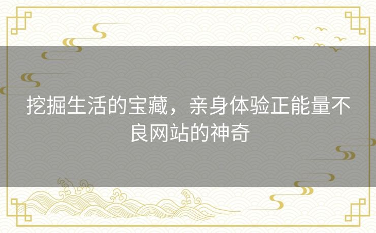 挖掘生活的宝藏,亲身体验正能量不良网站的神奇 挖掘生活的宝藏,亲身体验正能量不良网站的神奇