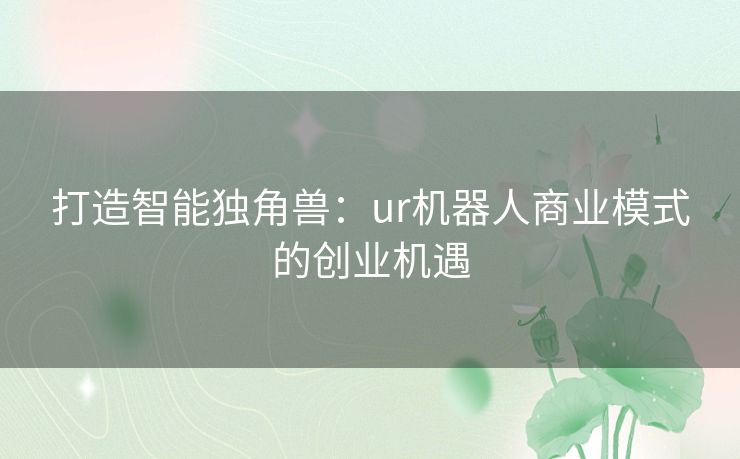 打造智能独角兽:ur机器人商业模式的创业机遇 打造智能独角兽:ur机器人商业模式的创业机遇