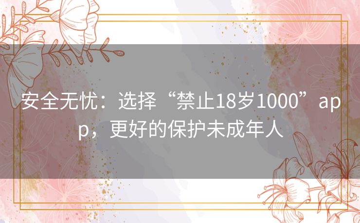 安全无忧:选择“禁止18岁1000”app,更好的保护未成年人 安全无忧:选择“禁止18岁1000”app,更好的保护未成年人