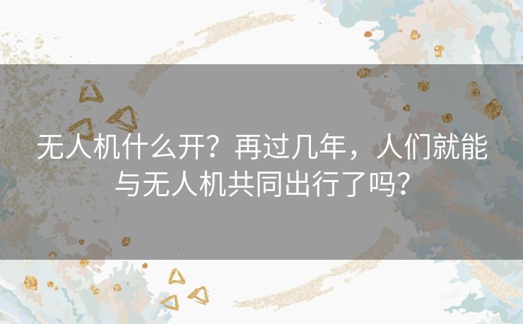 无人机什么开？再过几年，人们就能与无人机共同出行了吗？