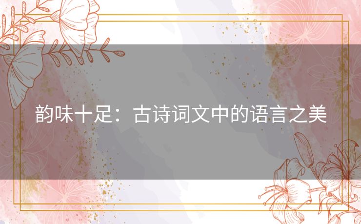 韵味十足:古诗词文中的语言之美 韵味十足:古诗词文中的语言之美