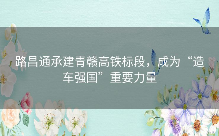路昌通承建青赣高铁标段，成为“造车强国”重要力量