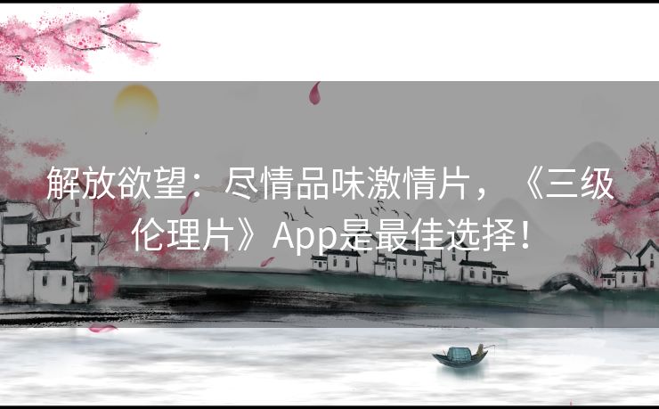 解放欲望：尽情品味激情片，《三级伦理片》App是最佳选择！