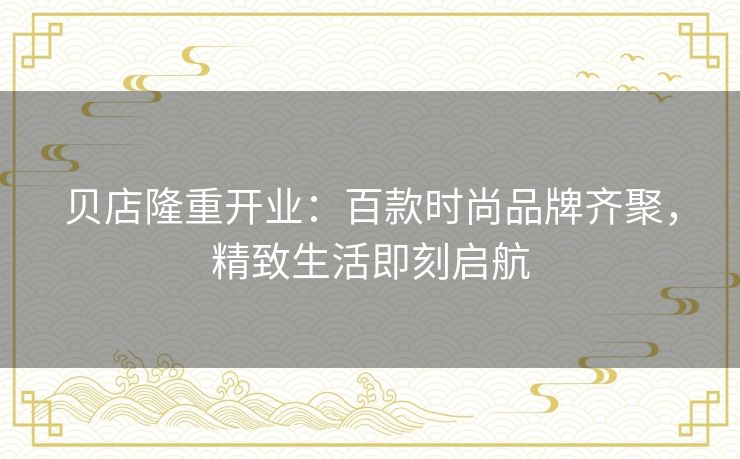 贝店隆重开业:百款时尚品牌齐聚,精致生活即刻启航 贝店隆重开业:百款时尚品牌齐聚,精致生活即刻启航