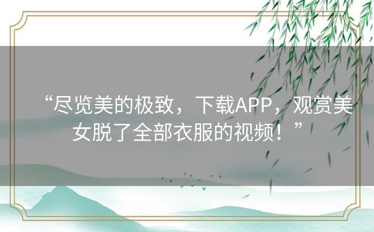 “尽览美的极致,下载APP,观赏美女脱了全部衣服的视频!” “尽览美的极致,下载APP,观赏美女脱了全部衣服的视频!”