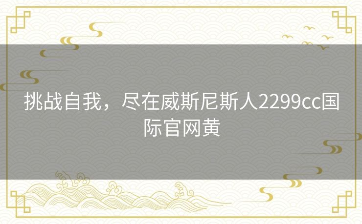 挑战自我,尽在威斯尼斯人2299cc国际官网黄 挑战自我,尽在威斯尼斯人2299cc国际官网黄