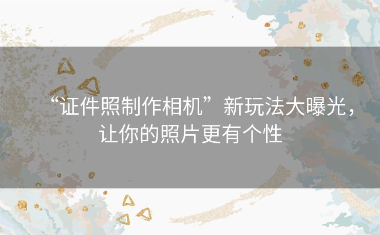 “证件照制作相机”新玩法大曝光,让你的照片更有个性 “证件照制作相机”新玩法大曝光,让你的照片更有个性