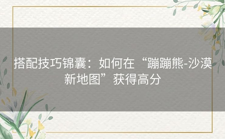搭配技巧锦囊:如何在“蹦蹦熊-沙漠新地图”获得高分 搭配技巧锦囊:如何在“蹦蹦熊-沙漠新地图”获得高分