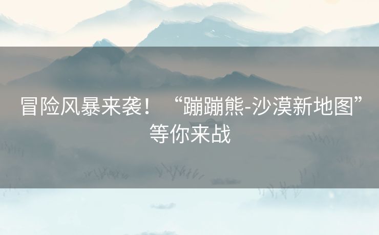 冒险风暴来袭!“蹦蹦熊-沙漠新地图”等你来战 冒险风暴来袭!“蹦蹦熊-沙漠新地图”等你来战