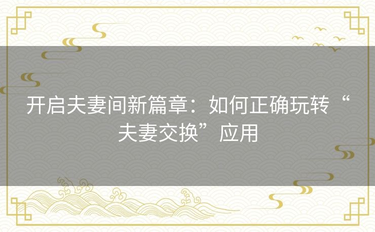 开启夫妻间新篇章：如何正确玩转“夫妻交换”应用