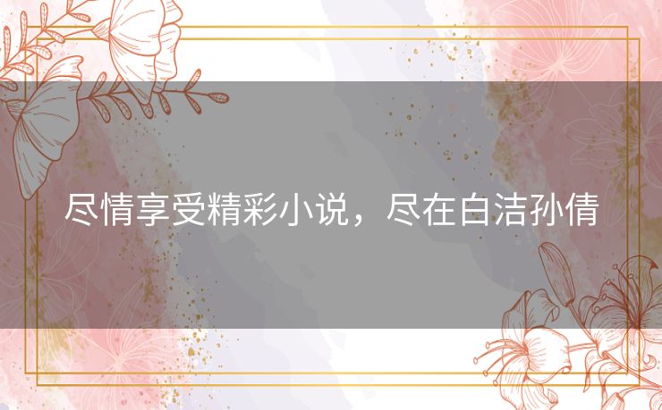 尽情享受精彩小说,尽在白洁孙倩 尽情享受精彩小说,尽在白洁孙倩