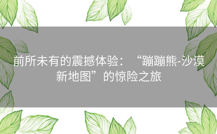 前所未有的震撼体验:“蹦蹦熊-沙漠新地图”的惊险之旅 前所未有的震撼体验:“蹦蹦熊-沙漠新地图”的惊险之旅