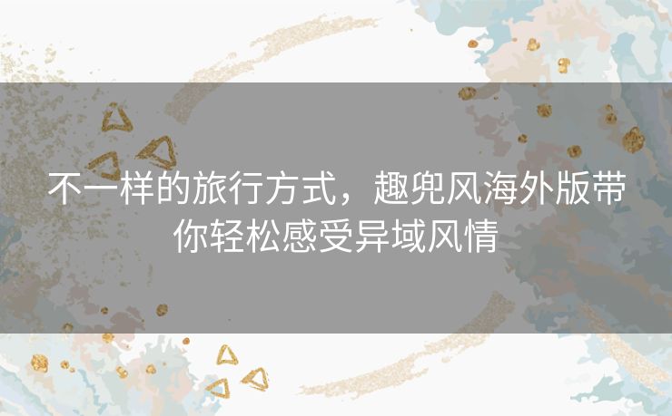 不一样的旅行方式,趣兜风海外版带你轻松感受异域风情 不一样的旅行方式,趣兜风海外版带你轻松感受异域风情