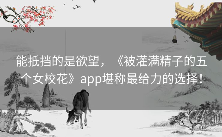 能抵挡的是欲望,《被灌满精子的五个女校花》app堪称最给力的选择! 能抵挡的是欲望,《被灌满精子的五个女校花》app堪称最给力的选择!