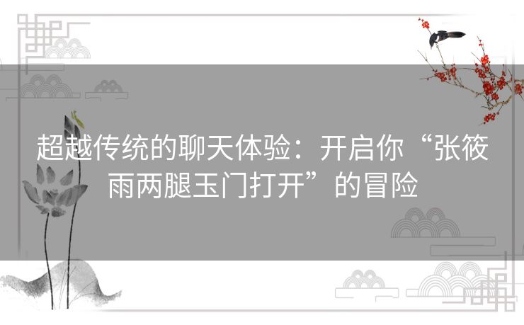 超越传统的聊天体验:开启你“张筱雨两腿玉门打开”的冒险 超越传统的聊天体验:开启你“张筱雨两腿玉门打开”的冒险