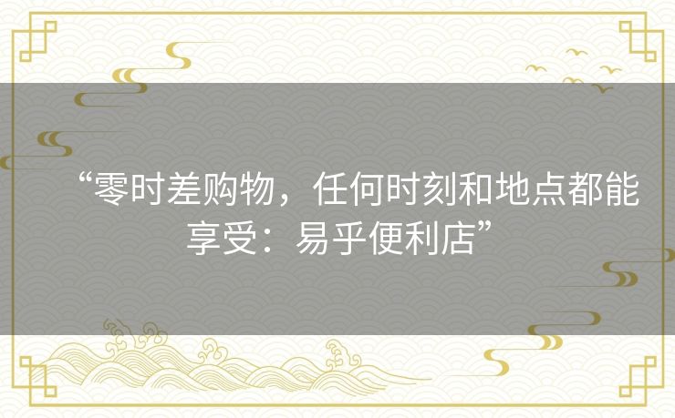 “零时差购物,任何时刻和地点都能享受:易乎便利店” “零时差购物,任何时刻和地点都能享受:易乎便利店”
