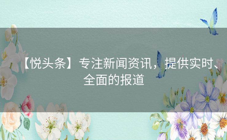 【悦头条】专注新闻资讯,提供实时、全面的报道 【悦头条】专注新闻资讯,提供实时、全面的报道