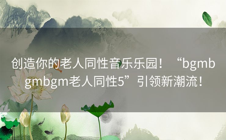 创造你的老人同性音乐乐园!“bgmbgmbgm老人同性5”引领新潮流! 创造你的老人同性音乐乐园!“bgmbgmbgm老人同性5”引领新潮流!