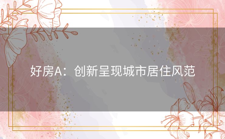 好房A:创新呈现城市居住风范 好房A:创新呈现城市居住风范