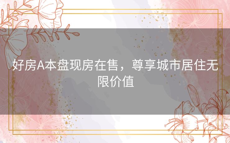 好房A本盘现房在售,尊享城市居住无限价值 好房A本盘现房在售,尊享城市居住无限价值