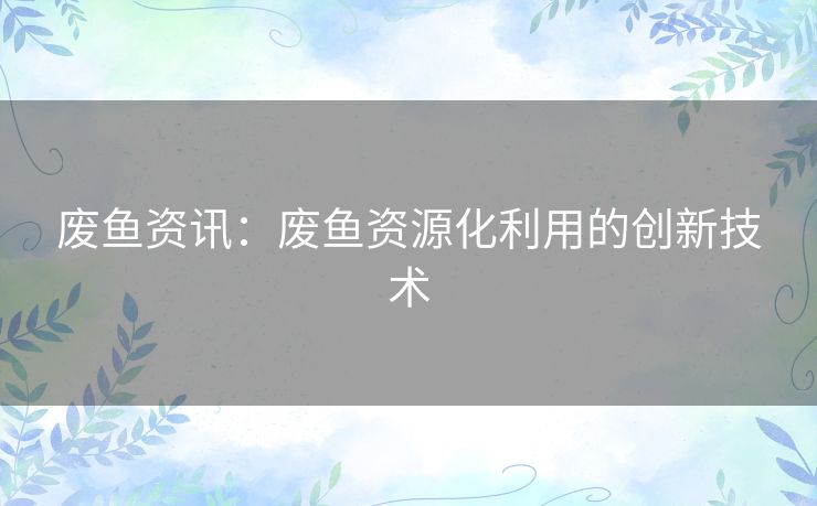 废鱼资讯：废鱼资源化利用的创新技术