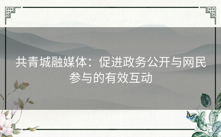 共青城融媒体:促进政务公开与网民参与的有效互动 共青城融媒体:促进政务公开与网民参与的有效互动