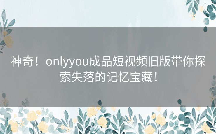 神奇!onlyyou成品短视频旧版带你探索失落的记忆宝藏! 神奇!onlyyou成品短视频旧版带你探索失落的记忆宝藏!