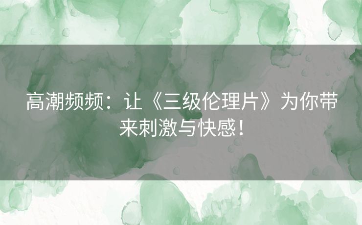 高潮频频:让《三级伦理片》为你带来刺激与快感! 高潮频频:让《三级伦理片》为你带来刺激与快感!