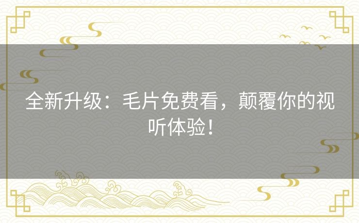 全新升级:毛片免费看,颠覆你的视听体验! 全新升级:毛片免费看,颠覆你的视听体验!