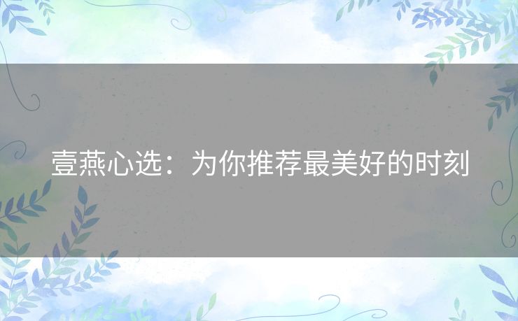 壹燕心选:为你推荐最美好的时刻 壹燕心选:为你推荐最美好的时刻