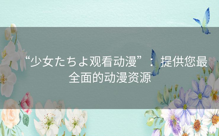 “少女たちよ观看动漫”:提供您最全面的动漫资源 “少女たちよ观看动漫”:提供您最全面的动漫资源