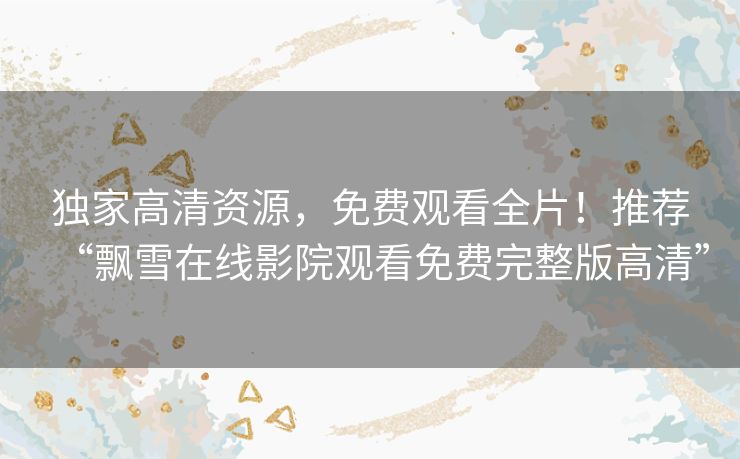 独家高清资源,免费观看全片!推荐“飘雪在线影院观看免费完整版高清” 独家高清资源,免费观看全片!推荐“飘雪在线影院观看免费完整版高清”