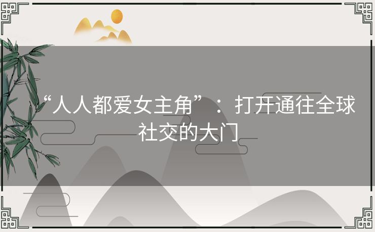 “人人都爱女主角”:打开通往全球社交的大门 “人人都爱女主角”:打开通往全球社交的大门
