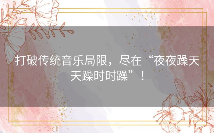 打破传统音乐局限,尽在“夜夜躁天天躁时时躁”! 打破传统音乐局限,尽在“夜夜躁天天躁时时躁”!